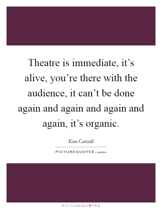 Theatre is immediate, it's alive, you're there with the audience, it can't be done again and again and again and again, it's organic. Picture Quote #1