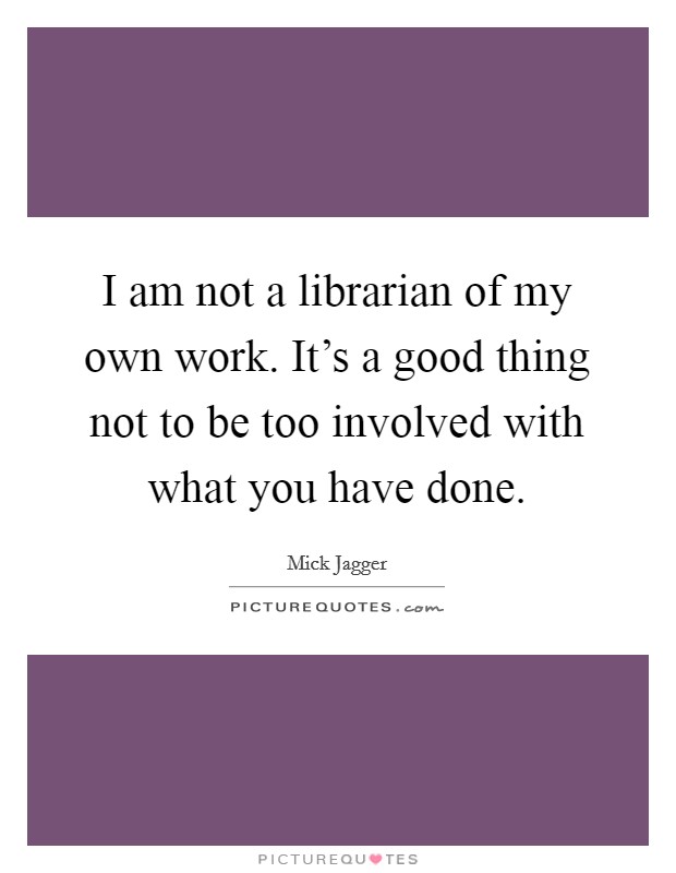 I am not a librarian of my own work. It's a good thing not to be too involved with what you have done. Picture Quote #1