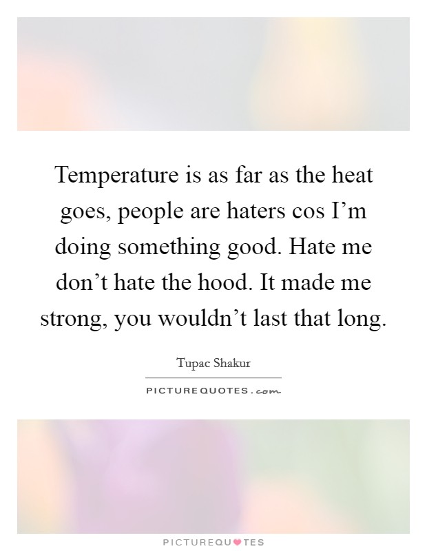 Temperature is as far as the heat goes, people are haters cos I'm doing something good. Hate me don't hate the hood. It made me strong, you wouldn't last that long. Picture Quote #1