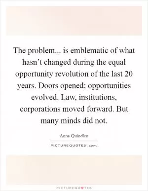 The problem... is emblematic of what hasn’t changed during the equal opportunity revolution of the last 20 years. Doors opened; opportunities evolved. Law, institutions, corporations moved forward. But many minds did not Picture Quote #1