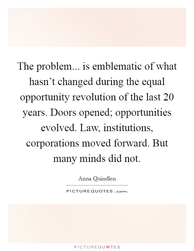 The problem... is emblematic of what hasn't changed during the equal opportunity revolution of the last 20 years. Doors opened; opportunities evolved. Law, institutions, corporations moved forward. But many minds did not. Picture Quote #1