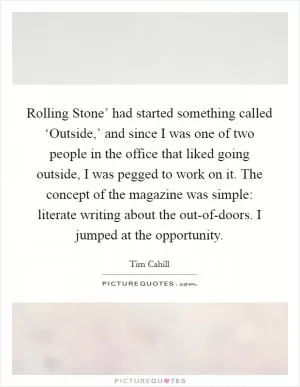 Rolling Stone’ had started something called ‘Outside,’ and since I was one of two people in the office that liked going outside, I was pegged to work on it. The concept of the magazine was simple: literate writing about the out-of-doors. I jumped at the opportunity Picture Quote #1