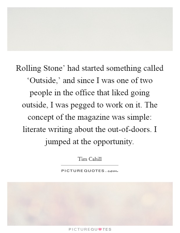 Rolling Stone' had started something called ‘Outside,' and since I was one of two people in the office that liked going outside, I was pegged to work on it. The concept of the magazine was simple: literate writing about the out-of-doors. I jumped at the opportunity. Picture Quote #1