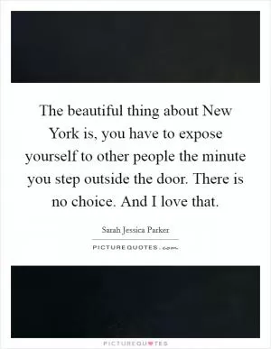 The beautiful thing about New York is, you have to expose yourself to other people the minute you step outside the door. There is no choice. And I love that Picture Quote #1