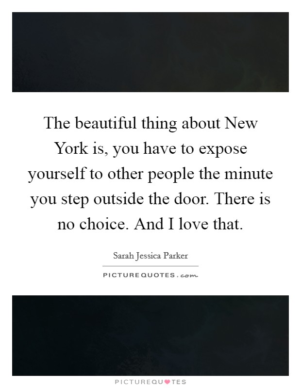 The beautiful thing about New York is, you have to expose yourself to other people the minute you step outside the door. There is no choice. And I love that. Picture Quote #1