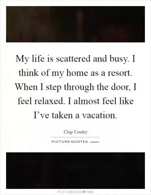 My life is scattered and busy. I think of my home as a resort. When I step through the door, I feel relaxed. I almost feel like I’ve taken a vacation Picture Quote #1