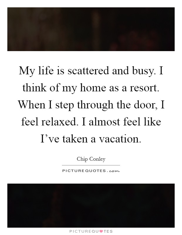 My life is scattered and busy. I think of my home as a resort. When I step through the door, I feel relaxed. I almost feel like I've taken a vacation. Picture Quote #1