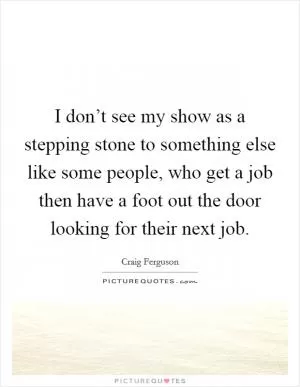 I don’t see my show as a stepping stone to something else like some people, who get a job then have a foot out the door looking for their next job Picture Quote #1