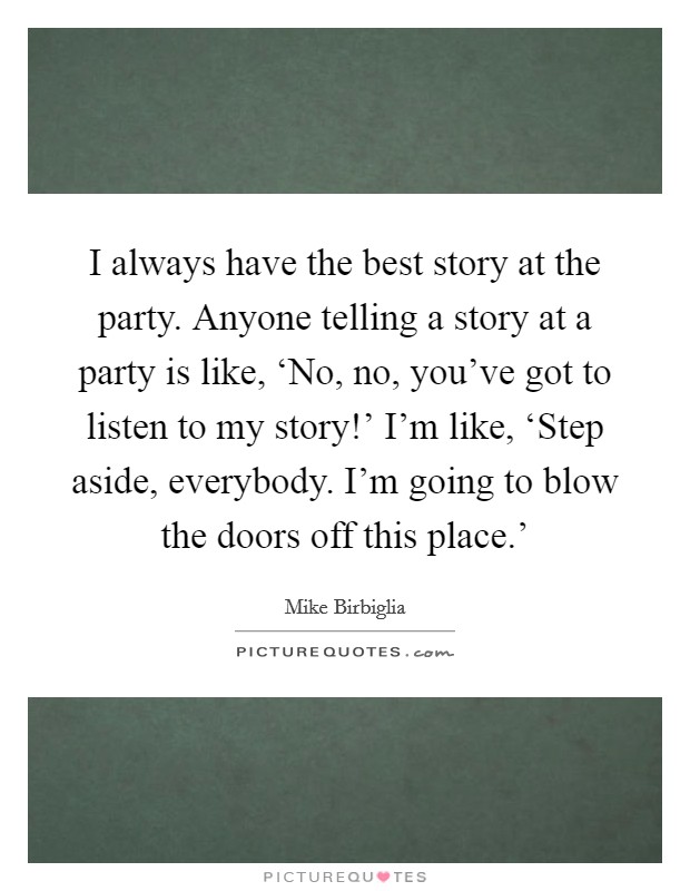 I always have the best story at the party. Anyone telling a story at a party is like, ‘No, no, you've got to listen to my story!' I'm like, ‘Step aside, everybody. I'm going to blow the doors off this place.' Picture Quote #1