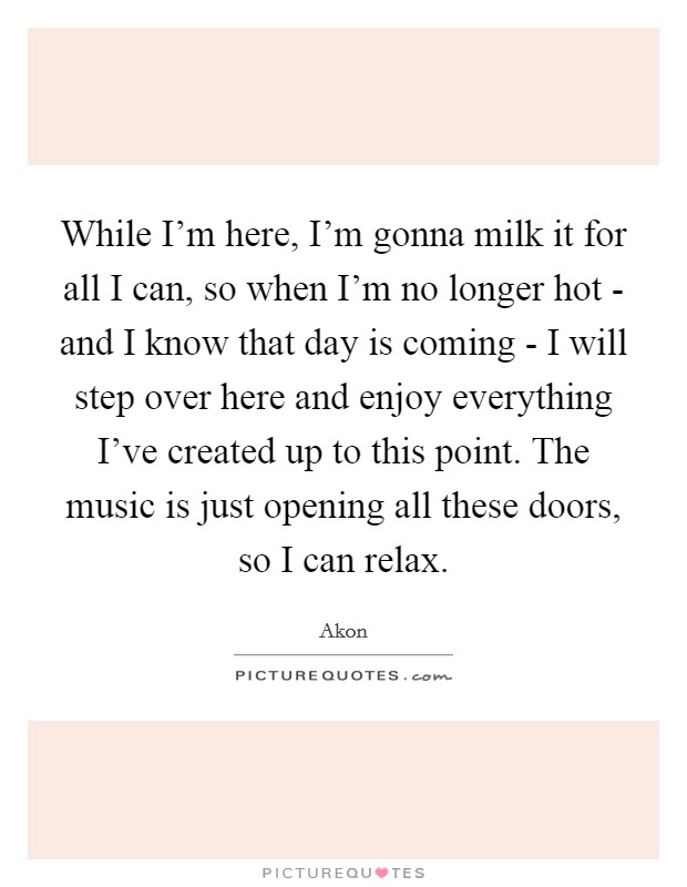 While I'm here, I'm gonna milk it for all I can, so when I'm no longer hot - and I know that day is coming - I will step over here and enjoy everything I've created up to this point. The music is just opening all these doors, so I can relax. Picture Quote #1