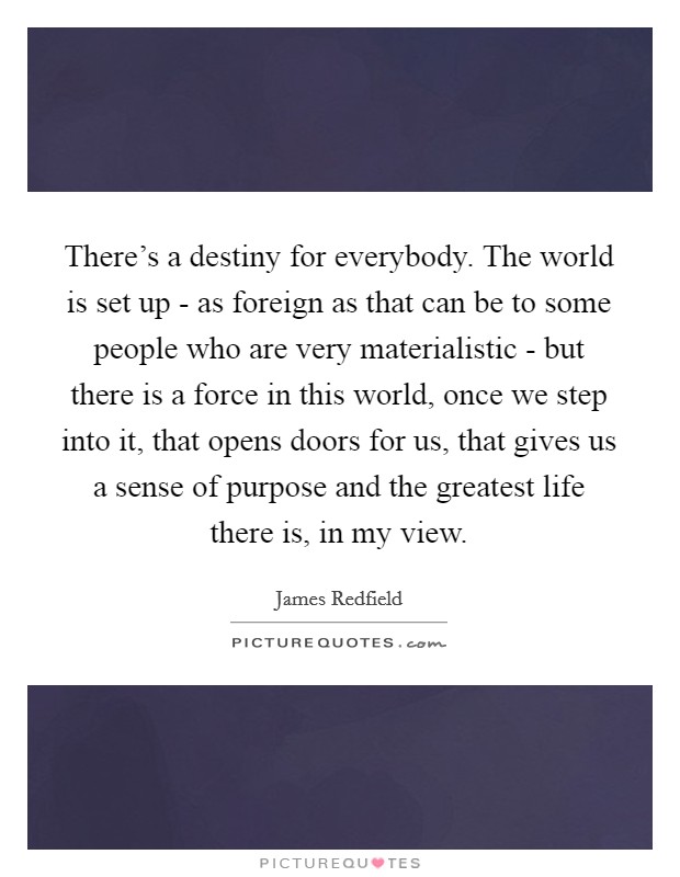 There's a destiny for everybody. The world is set up - as foreign as that can be to some people who are very materialistic - but there is a force in this world, once we step into it, that opens doors for us, that gives us a sense of purpose and the greatest life there is, in my view. Picture Quote #1
