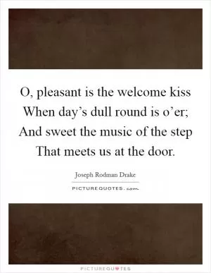 O, pleasant is the welcome kiss When day’s dull round is o’er; And sweet the music of the step That meets us at the door Picture Quote #1