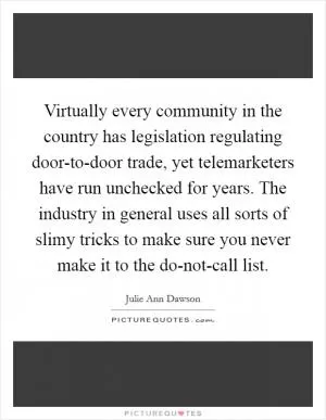 Virtually every community in the country has legislation regulating door-to-door trade, yet telemarketers have run unchecked for years. The industry in general uses all sorts of slimy tricks to make sure you never make it to the do-not-call list Picture Quote #1
