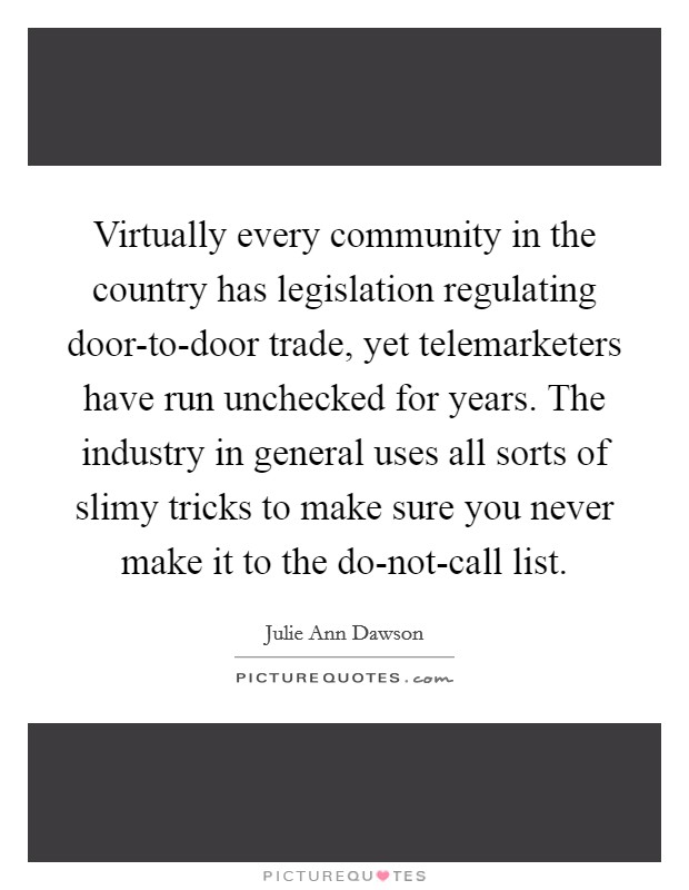Virtually every community in the country has legislation regulating door-to-door trade, yet telemarketers have run unchecked for years. The industry in general uses all sorts of slimy tricks to make sure you never make it to the do-not-call list. Picture Quote #1