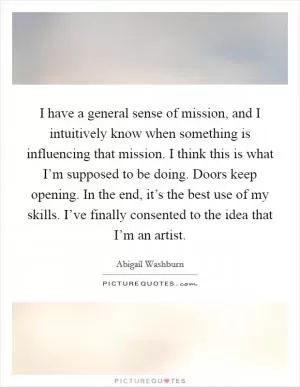 I have a general sense of mission, and I intuitively know when something is influencing that mission. I think this is what I’m supposed to be doing. Doors keep opening. In the end, it’s the best use of my skills. I’ve finally consented to the idea that I’m an artist Picture Quote #1