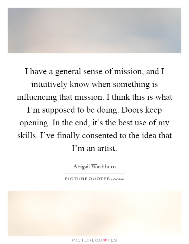 I have a general sense of mission, and I intuitively know when something is influencing that mission. I think this is what I'm supposed to be doing. Doors keep opening. In the end, it's the best use of my skills. I've finally consented to the idea that I'm an artist. Picture Quote #1