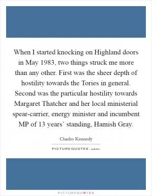 When I started knocking on Highland doors in May 1983, two things struck me more than any other. First was the sheer depth of hostility towards the Tories in general. Second was the particular hostility towards Margaret Thatcher and her local ministerial spear-carrier, energy minister and incumbent MP of 13 years’ standing, Hamish Gray Picture Quote #1