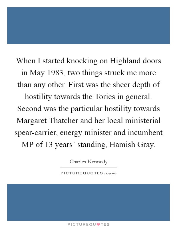 When I started knocking on Highland doors in May 1983, two things struck me more than any other. First was the sheer depth of hostility towards the Tories in general. Second was the particular hostility towards Margaret Thatcher and her local ministerial spear-carrier, energy minister and incumbent MP of 13 years' standing, Hamish Gray. Picture Quote #1