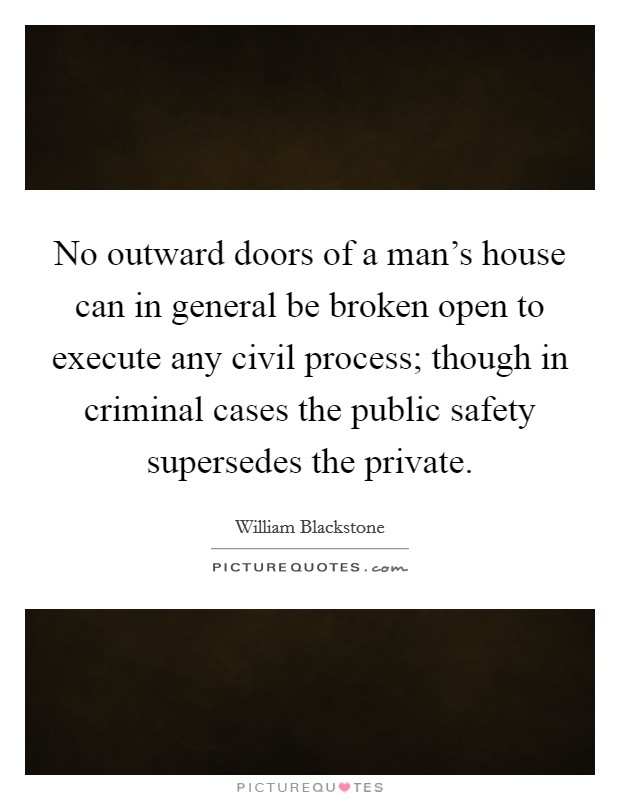 No outward doors of a man's house can in general be broken open to execute any civil process; though in criminal cases the public safety supersedes the private. Picture Quote #1