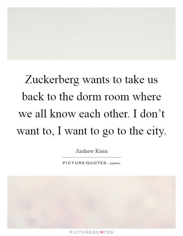 Zuckerberg wants to take us back to the dorm room where we all know each other. I don't want to, I want to go to the city. Picture Quote #1