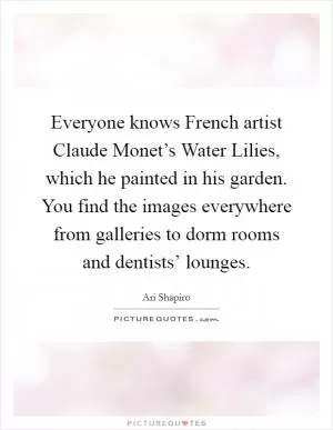 Everyone knows French artist Claude Monet’s Water Lilies, which he painted in his garden. You find the images everywhere from galleries to dorm rooms and dentists’ lounges Picture Quote #1