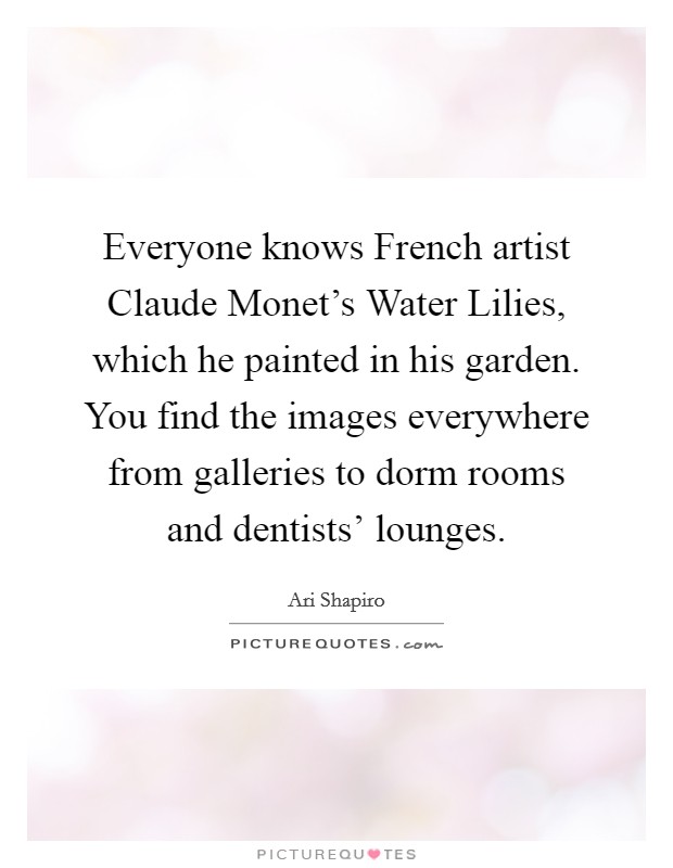 Everyone knows French artist Claude Monet's Water Lilies, which he painted in his garden. You find the images everywhere from galleries to dorm rooms and dentists' lounges. Picture Quote #1