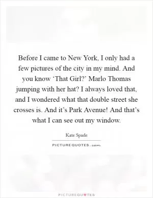 Before I came to New York, I only had a few pictures of the city in my mind. And you know ‘That Girl?’ Marlo Thomas jumping with her hat? I always loved that, and I wondered what that double street she crosses is. And it’s Park Avenue! And that’s what I can see out my window Picture Quote #1