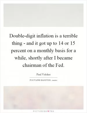 Double-digit inflation is a terrible thing - and it got up to 14 or 15 percent on a monthly basis for a while, shortly after I became chairman of the Fed Picture Quote #1
