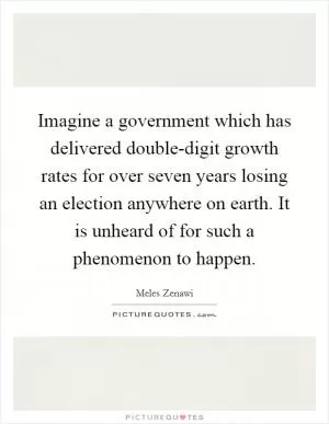 Imagine a government which has delivered double-digit growth rates for over seven years losing an election anywhere on earth. It is unheard of for such a phenomenon to happen Picture Quote #1