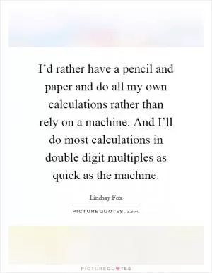 I’d rather have a pencil and paper and do all my own calculations rather than rely on a machine. And I’ll do most calculations in double digit multiples as quick as the machine Picture Quote #1
