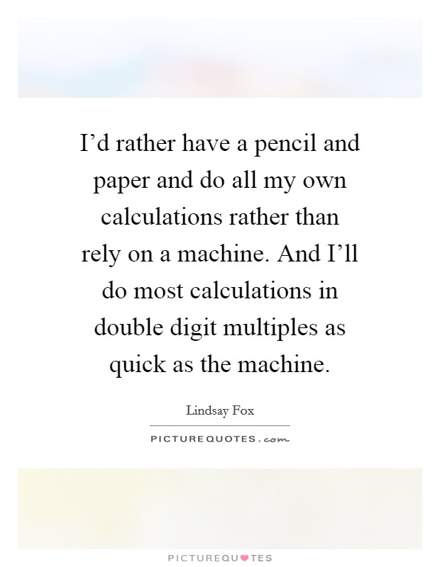 I'd rather have a pencil and paper and do all my own calculations rather than rely on a machine. And I'll do most calculations in double digit multiples as quick as the machine. Picture Quote #1