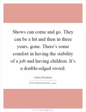 Shows can come and go. They can be a hit and then in three years, gone. There’s some comfort in having the stability of a job and having children. It’s a double-edged sword Picture Quote #1