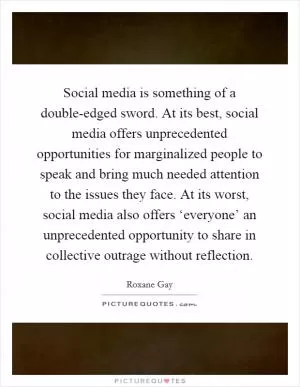 Social media is something of a double-edged sword. At its best, social media offers unprecedented opportunities for marginalized people to speak and bring much needed attention to the issues they face. At its worst, social media also offers ‘everyone’ an unprecedented opportunity to share in collective outrage without reflection Picture Quote #1