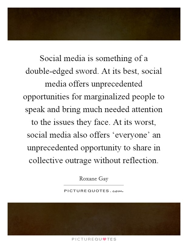 Social media is something of a double-edged sword. At its best, social media offers unprecedented opportunities for marginalized people to speak and bring much needed attention to the issues they face. At its worst, social media also offers ‘everyone' an unprecedented opportunity to share in collective outrage without reflection. Picture Quote #1