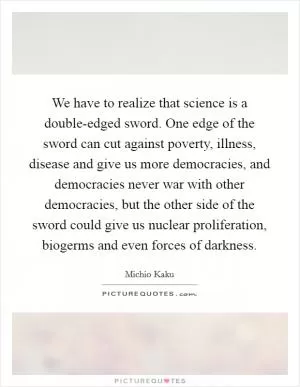 We have to realize that science is a double-edged sword. One edge of the sword can cut against poverty, illness, disease and give us more democracies, and democracies never war with other democracies, but the other side of the sword could give us nuclear proliferation, biogerms and even forces of darkness Picture Quote #1