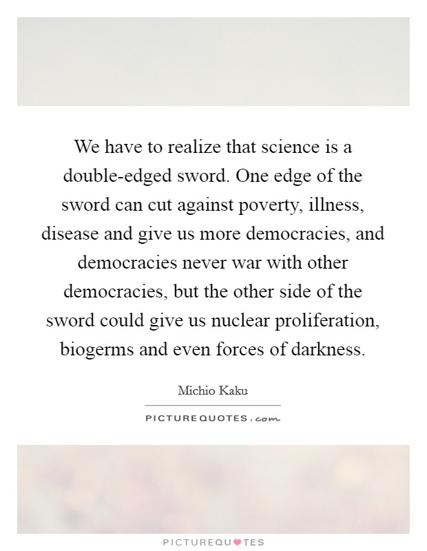 We have to realize that science is a double-edged sword. One edge of the sword can cut against poverty, illness, disease and give us more democracies, and democracies never war with other democracies, but the other side of the sword could give us nuclear proliferation, biogerms and even forces of darkness. Picture Quote #1