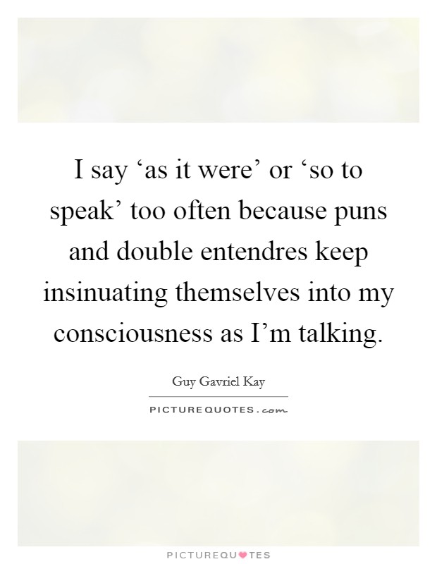 I say ‘as it were’ or ‘so to speak’ too often because puns and double entendres keep insinuating themselves into my consciousness as I’m talking Picture Quote #1