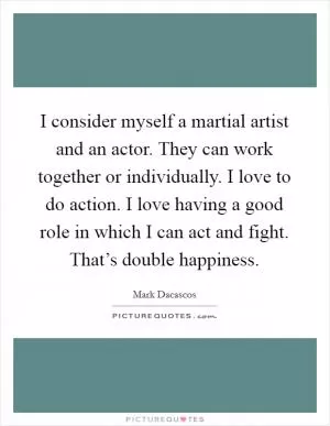 I consider myself a martial artist and an actor. They can work together or individually. I love to do action. I love having a good role in which I can act and fight. That’s double happiness Picture Quote #1