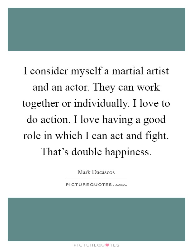 I consider myself a martial artist and an actor. They can work together or individually. I love to do action. I love having a good role in which I can act and fight. That's double happiness. Picture Quote #1