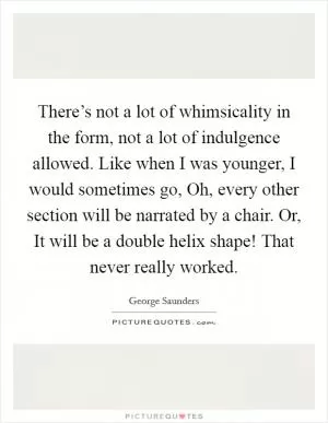 There’s not a lot of whimsicality in the form, not a lot of indulgence allowed. Like when I was younger, I would sometimes go, Oh, every other section will be narrated by a chair. Or, It will be a double helix shape! That never really worked Picture Quote #1