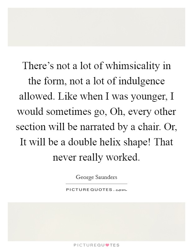 There's not a lot of whimsicality in the form, not a lot of indulgence allowed. Like when I was younger, I would sometimes go, Oh, every other section will be narrated by a chair. Or, It will be a double helix shape! That never really worked. Picture Quote #1