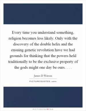 Every time you understand something, religion becomes less likely. Only with the discovery of the double helix and the ensuing genetic revolution have we had grounds for thinking that the powers held traditionally to be the exclusive property of the gods might one day be ours. . .  Picture Quote #1