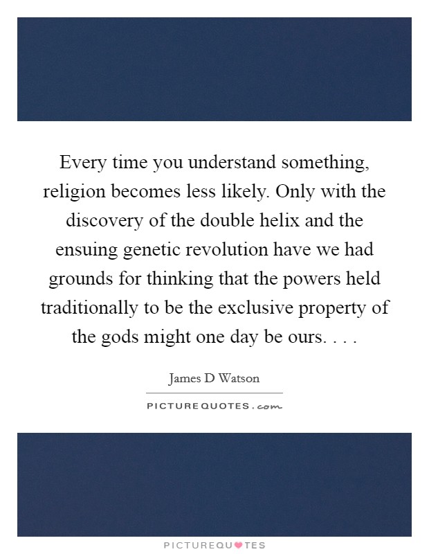 Every time you understand something, religion becomes less likely. Only with the discovery of the double helix and the ensuing genetic revolution have we had grounds for thinking that the powers held traditionally to be the exclusive property of the gods might one day be ours. . . . Picture Quote #1