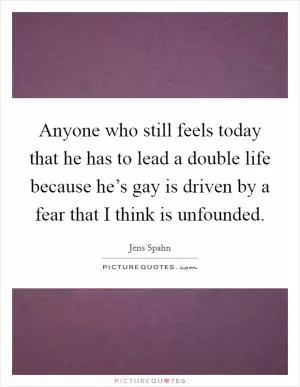 Anyone who still feels today that he has to lead a double life because he’s gay is driven by a fear that I think is unfounded Picture Quote #1