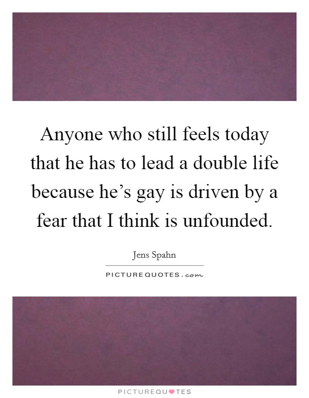Anyone who still feels today that he has to lead a double life because he's gay is driven by a fear that I think is unfounded. Picture Quote #1