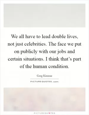 We all have to lead double lives, not just celebrities. The face we put on publicly with our jobs and certain situations. I think that’s part of the human condition Picture Quote #1