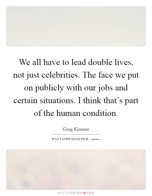 We all have to lead double lives, not just celebrities. The face we put on publicly with our jobs and certain situations. I think that's part of the human condition. Picture Quote #1