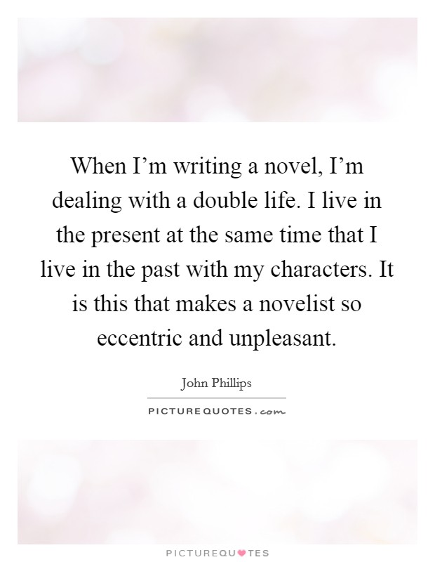 When I'm writing a novel, I'm dealing with a double life. I live in the present at the same time that I live in the past with my characters. It is this that makes a novelist so eccentric and unpleasant. Picture Quote #1