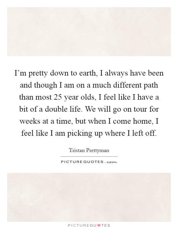 I'm pretty down to earth, I always have been and though I am on a much different path than most 25 year olds, I feel like I have a bit of a double life. We will go on tour for weeks at a time, but when I come home, I feel like I am picking up where I left off. Picture Quote #1