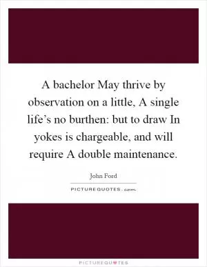 A bachelor May thrive by observation on a little, A single life’s no burthen: but to draw In yokes is chargeable, and will require A double maintenance Picture Quote #1